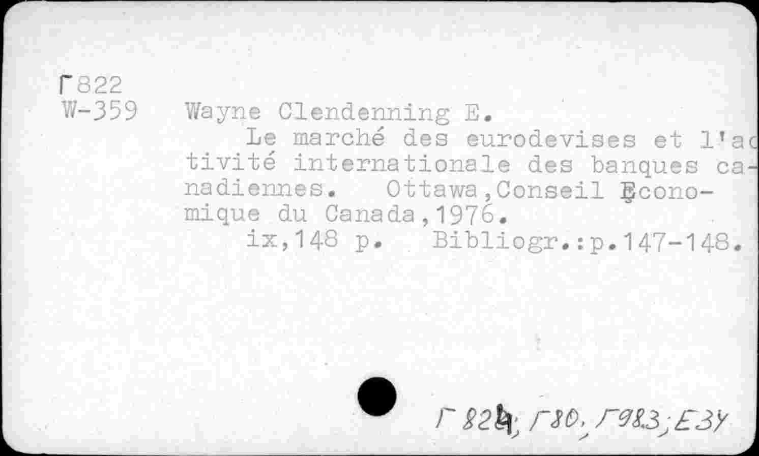 ﻿T822
W-359 Wayne Clendenning E.
Le marché des eurodevises et l’a tivité internationale des banques ca nadiennes. Ottawa,Conseil économique du Canada,1976.
ix,148 p. Bibliogr.:p.147-148.
/' g 2^ /~№ rtfyEJg